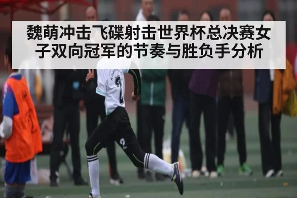 魏萌冲击飞碟射击世界杯总决赛女子双向冠军的节奏与胜负手分析（XingYi）